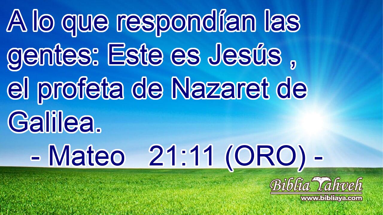  A lo que respondían las gentes: Este es Jesús , el profeta de Nazaret de Galilea. 
