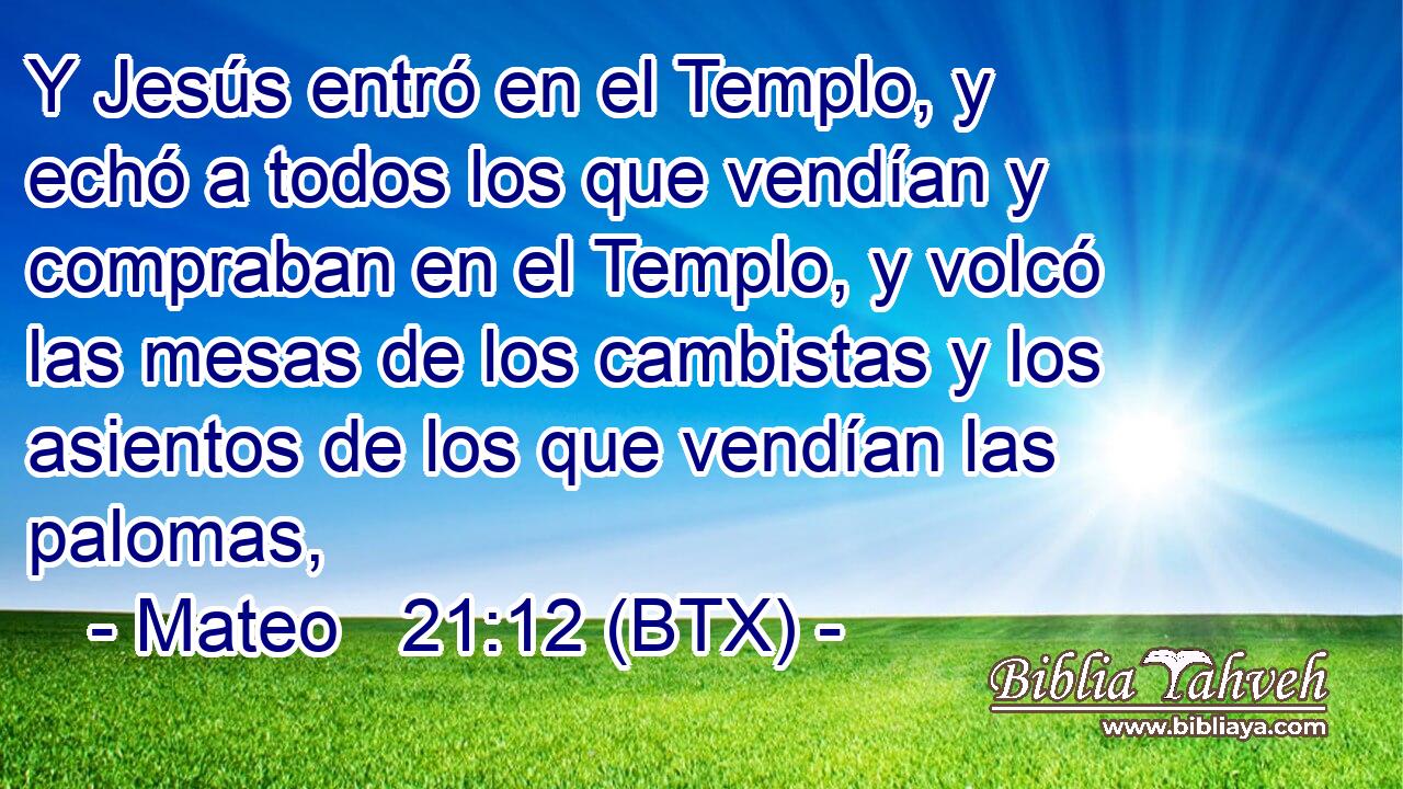 Y Jesús entró en el Templo, y echó a todos los que vendían y compraban en el Templo, y volcó las mesas de los cambistas y los asientos de los que vendían las palomas,