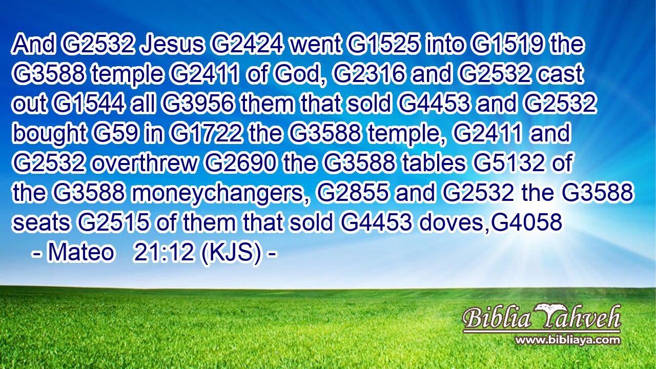 And G2532 Jesus G2424 went G1525 into G1519 the G3588 temple G2411 of God, G2316 and G2532 cast out G1544 all G3956 them that sold G4453 and G2532 bought G59 in G1722 the G3588 temple, G2411 and G2532 overthrew G2690 the G3588 tables G5132 of the G3588 moneychangers, G2855 and G2532 the G3588 seats G2515 of them that sold G4453 doves,G4058