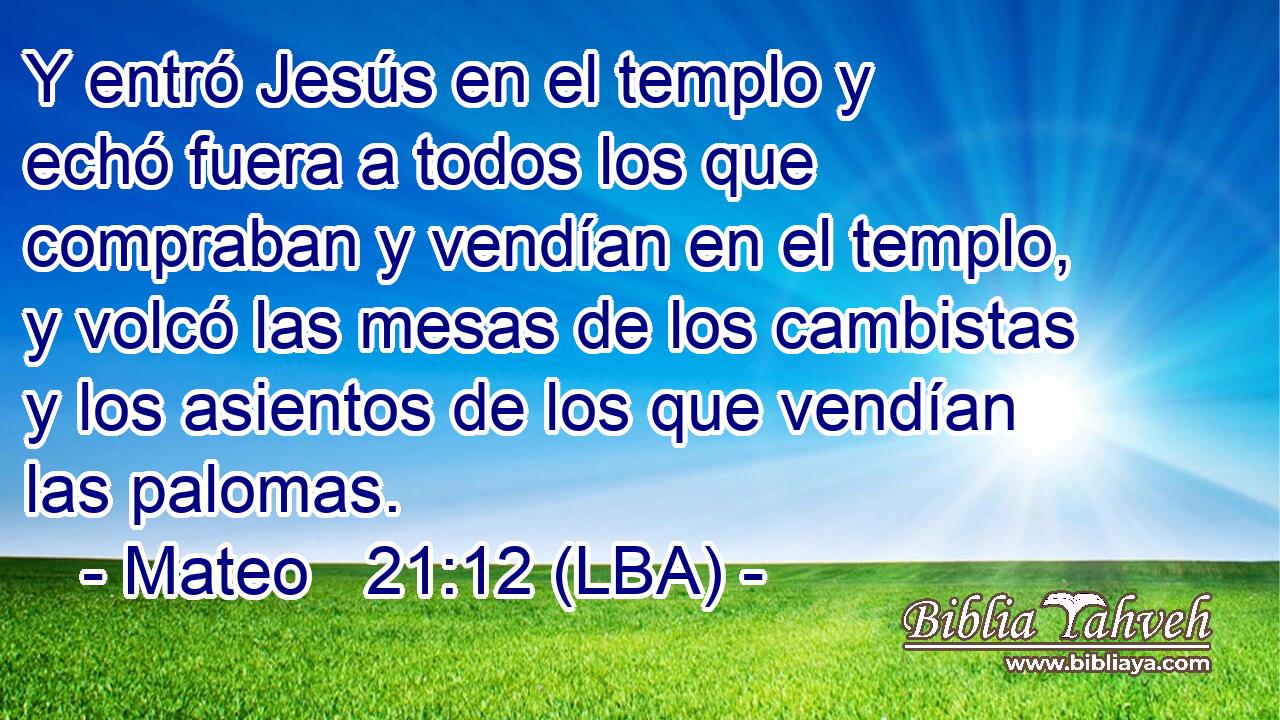 Y entró Jesús en el templo y echó fuera a todos los que compraban y vendían en el templo, y volcó las mesas de los cambistas y los asientos de los que vendían las palomas.