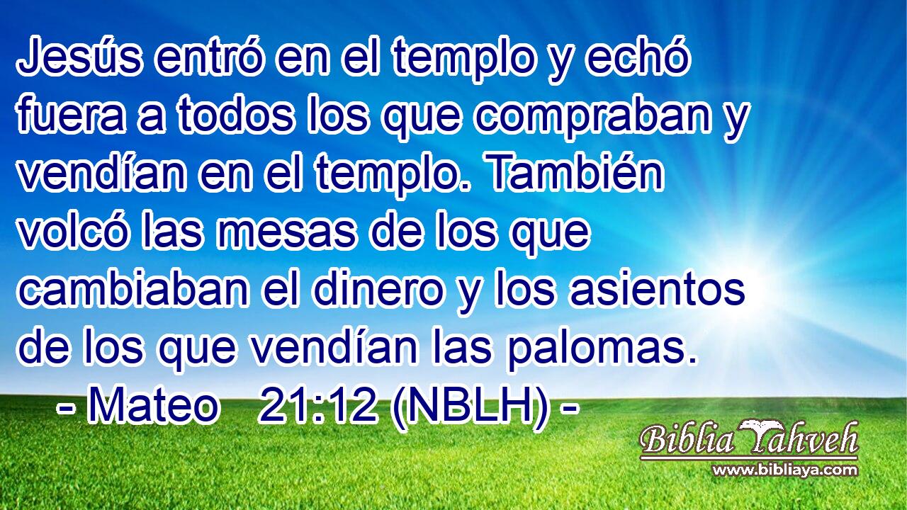  Jesús entró en el templo y echó fuera a todos los que compraban y vendían en el templo. También volcó las mesas de los que cambiaban el dinero y los asientos de los que vendían las palomas. 