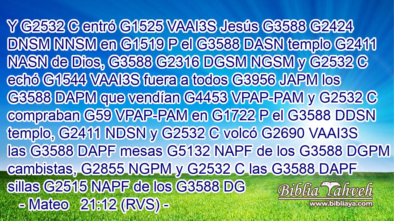 Y G2532 C entró G1525 VAAI3S Jesús G3588 G2424 DNSM NNSM en G1519 P el G3588 DASN templo G2411 NASN de Dios, G3588 G2316 DGSM NGSM y G2532 C echó G1544 VAAI3S fuera a todos G3956 JAPM los G3588 DAPM que vendían G4453 VPAP-PAM y G2532 C compraban G59 VPAP-PAM en G1722 P el G3588 DDSN templo, G2411 NDSN y G2532 C volcó G2690 VAAI3S las G3588 DAPF mesas G5132 NAPF de los G3588 DGPM cambistas, G2855 NGPM y G2532 C las G3588 DAPF sillas G2515 NAPF de los G3588 DG