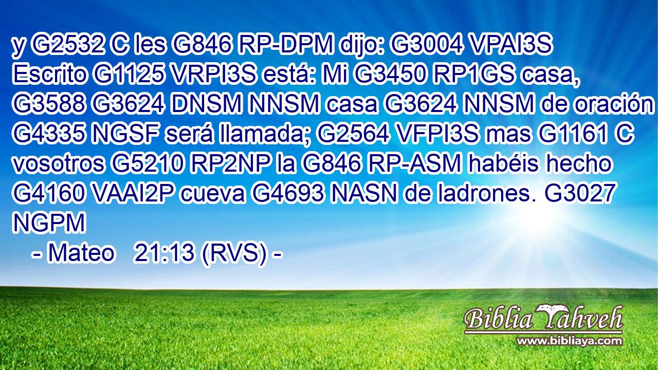 y G2532 C les G846 RP-DPM dijo: G3004 VPAI3S Escrito G1125 VRPI3S está: Mi G3450 RP1GS casa, G3588 G3624 DNSM NNSM casa G3624 NNSM de oración G4335 NGSF será llamada; G2564 VFPI3S mas G1161 C vosotros G5210 RP2NP la G846 RP-ASM habéis hecho G4160 VAAI2P cueva G4693 NASN de ladrones. G3027 NGPM 