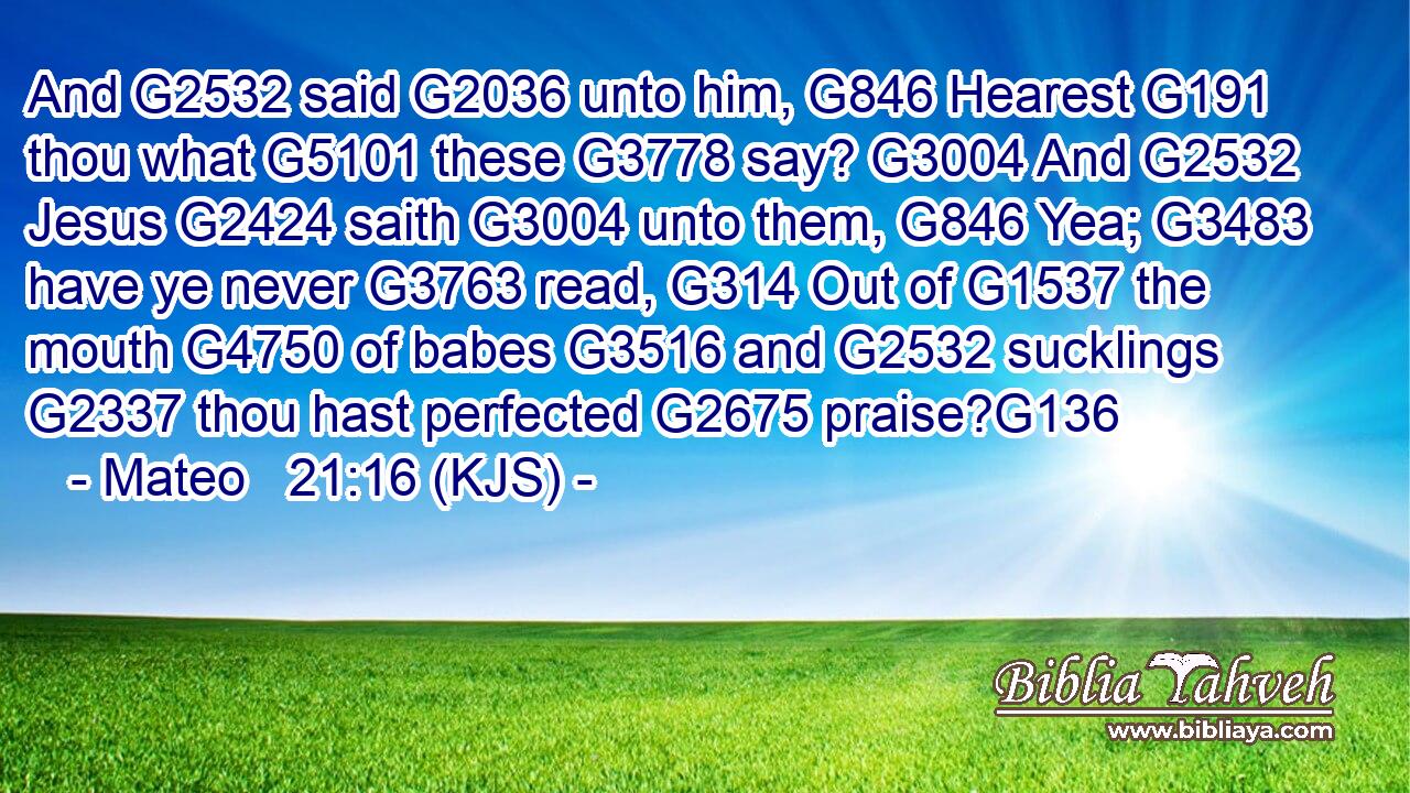 And G2532 said G2036 unto him, G846 Hearest G191 thou what G5101 these G3778 say? G3004 And G2532 Jesus G2424 saith G3004 unto them, G846 Yea; G3483 have ye never G3763 read, G314 Out of G1537 the mouth G4750 of babes G3516 and G2532 sucklings G2337 thou hast perfected G2675 praise?G136