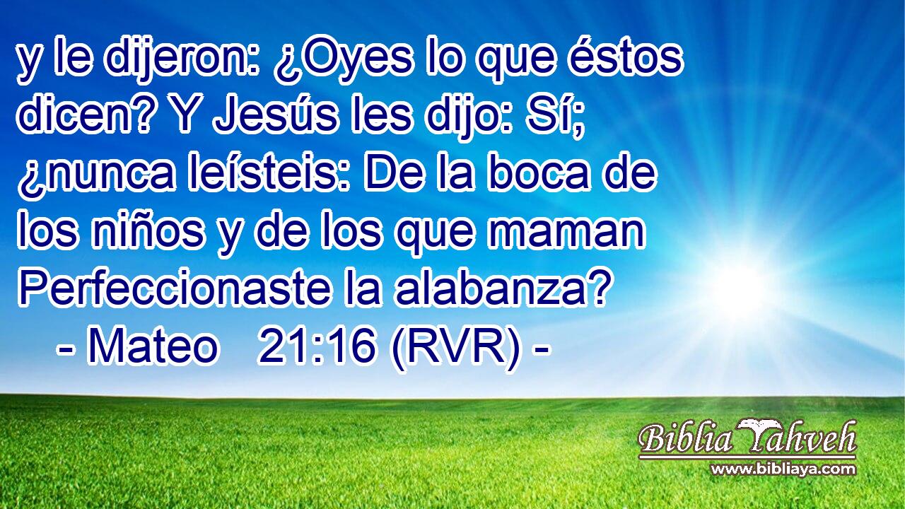 y le dijeron: ¿Oyes lo que éstos dicen? Y Jesús les dijo: Sí; ¿nunca leísteis: De la boca de los niños y de los que maman Perfeccionaste la alabanza?