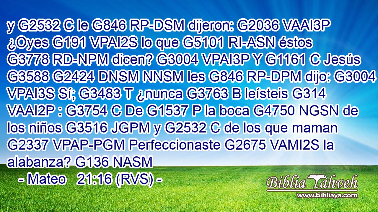 y G2532 C le G846 RP-DSM dijeron: G2036 VAAI3P ¿Oyes G191 VPAI2S lo que G5101 RI-ASN éstos G3778 RD-NPM dicen? G3004 VPAI3P Y G1161 C Jesús G3588 G2424 DNSM NNSM les G846 RP-DPM dijo: G3004 VPAI3S Sí; G3483 T ¿nunca G3763 B leísteis G314 VAAI2P : G3754 C De G1537 P la boca G4750 NGSN de los niños G3516 JGPM y G2532 C de los que maman G2337 VPAP-PGM Perfeccionaste G2675 VAMI2S la alabanza? G136 NASM 
