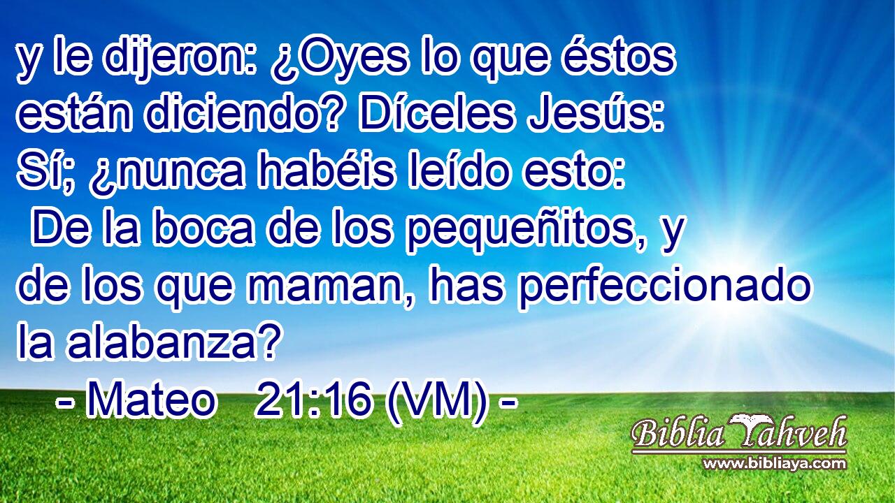  y le dijeron: ¿Oyes lo que éstos están diciendo? Díceles Jesús:  Sí; ¿nunca habéis leído esto:  De la boca de los pequeñitos, y de los que maman, has perfeccionado la alabanza? 
