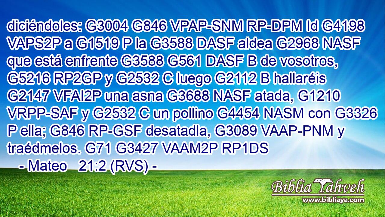 diciéndoles: G3004 G846 VPAP-SNM RP-DPM Id G4198 VAPS2P a G1519 P la G3588 DASF aldea G2968 NASF que está enfrente G3588 G561 DASF B de vosotros, G5216 RP2GP y G2532 C luego G2112 B hallaréis G2147 VFAI2P una asna G3688 NASF atada, G1210 VRPP-SAF y G2532 C un pollino G4454 NASM con G3326 P ella; G846 RP-GSF desatadla, G3089 VAAP-PNM y traédmelos. G71 G3427 VAAM2P RP1DS 