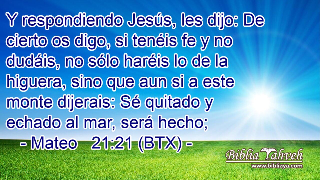 Y respondiendo Jesús, les dijo: De cierto os digo, si tenéis fe y no dudáis, no sólo haréis lo de la higuera, sino que aun si a este monte dijerais: Sé quitado y echado al mar, será hecho;