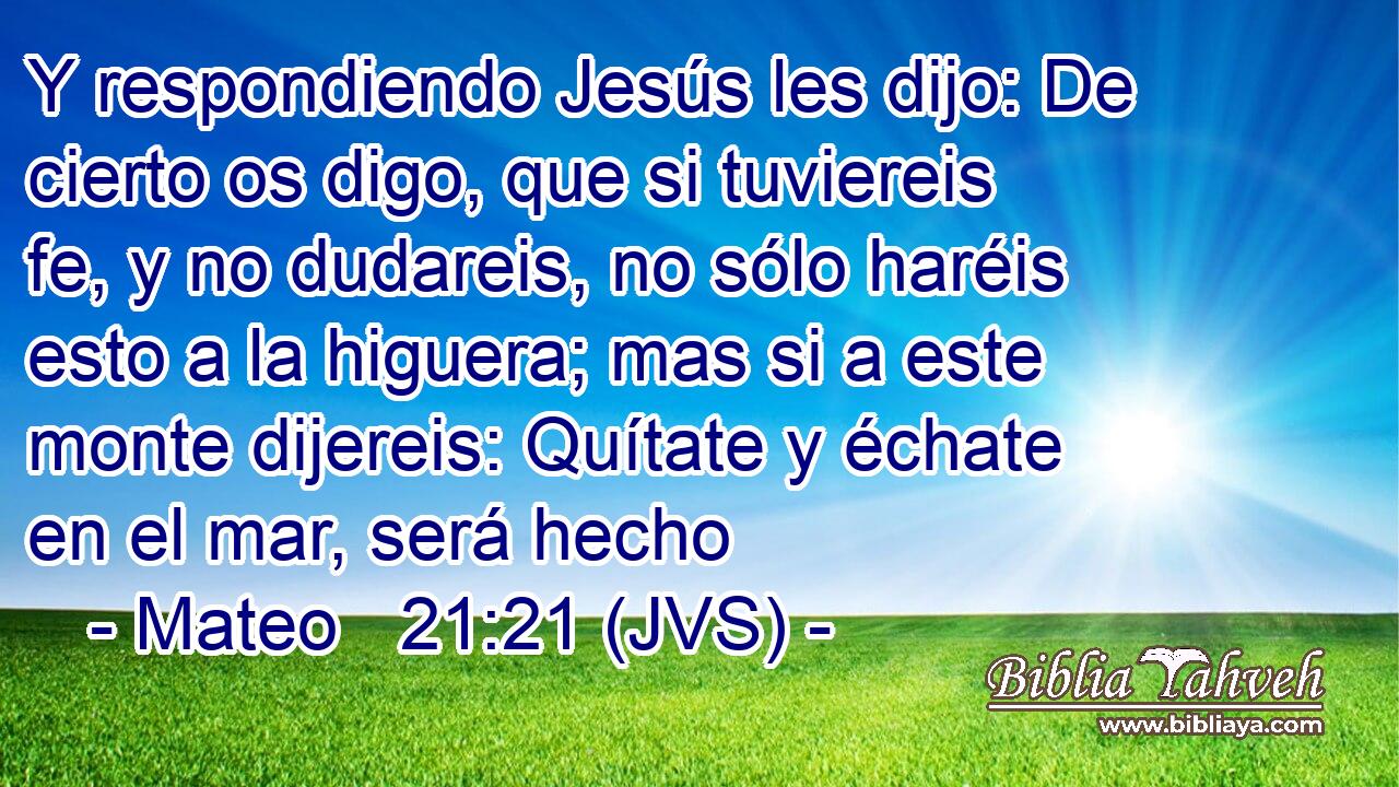 Y respondiendo Jesús les dijo: De cierto os digo, que si tuviereis fe, y no dudareis, no sólo haréis esto a la higuera; mas si a este monte dijereis: Quítate y échate en el mar, será hecho