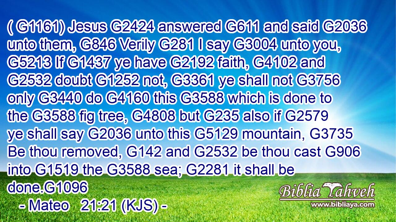( G1161) Jesus G2424 answered G611 and said G2036 unto them, G846 Verily G281 I say G3004 unto you, G5213 If G1437 ye have G2192 faith, G4102 and G2532 doubt G1252 not, G3361 ye shall not G3756 only G3440 do G4160 this G3588 which is done to the G3588 fig tree, G4808 but G235 also if G2579 ye shall say G2036 unto this G5129 mountain, G3735 Be thou removed, G142 and G2532 be thou cast G906 into G1519 the G3588 sea; G2281 it shall be done.G1096