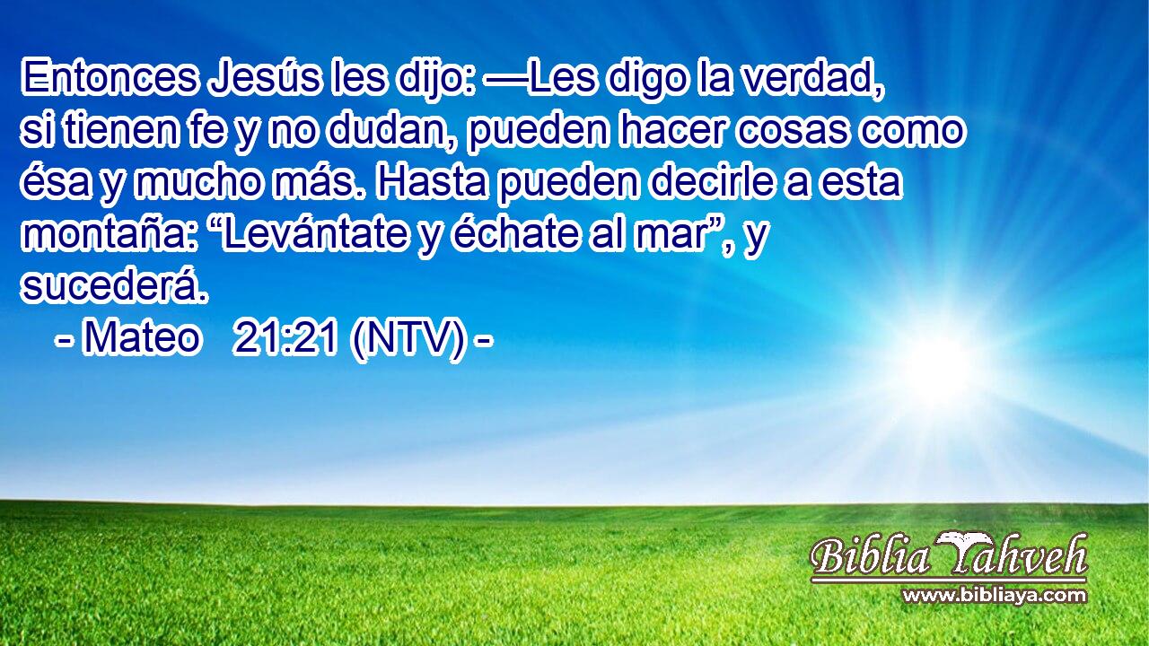 Entonces Jesús les dijo: —Les digo la verdad, si tienen fe y no dudan, pueden hacer cosas como ésa y mucho más. Hasta pueden decirle a esta montaña: “Levántate y échate al mar”, y sucederá.