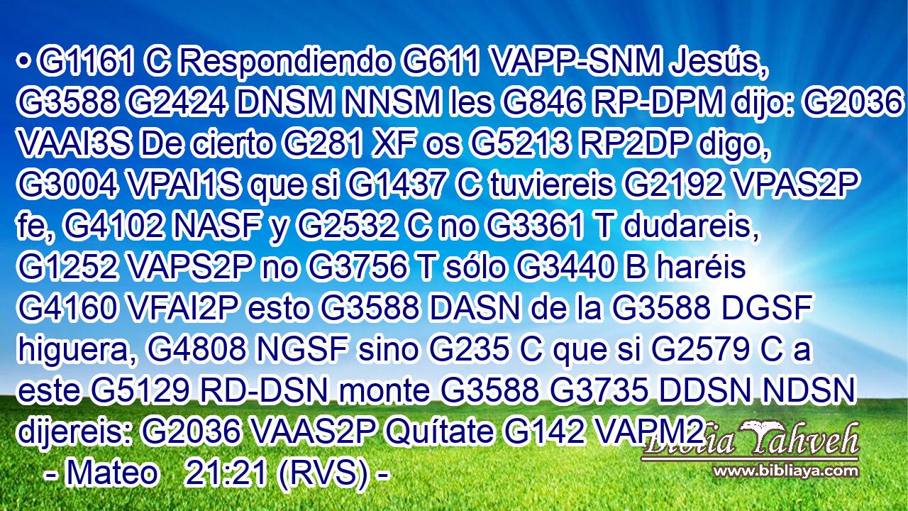 • G1161 C Respondiendo G611 VAPP-SNM Jesús, G3588 G2424 DNSM NNSM les G846 RP-DPM dijo: G2036 VAAI3S De cierto G281 XF os G5213 RP2DP digo, G3004 VPAI1S que si G1437 C tuviereis G2192 VPAS2P fe, G4102 NASF y G2532 C no G3361 T dudareis, G1252 VAPS2P no G3756 T sólo G3440 B haréis G4160 VFAI2P esto G3588 DASN de la G3588 DGSF higuera, G4808 NGSF sino G235 C que si G2579 C a este G5129 RD-DSN monte G3588 G3735 DDSN NDSN dijereis: G2036 VAAS2P Quítate G142 VAPM2
