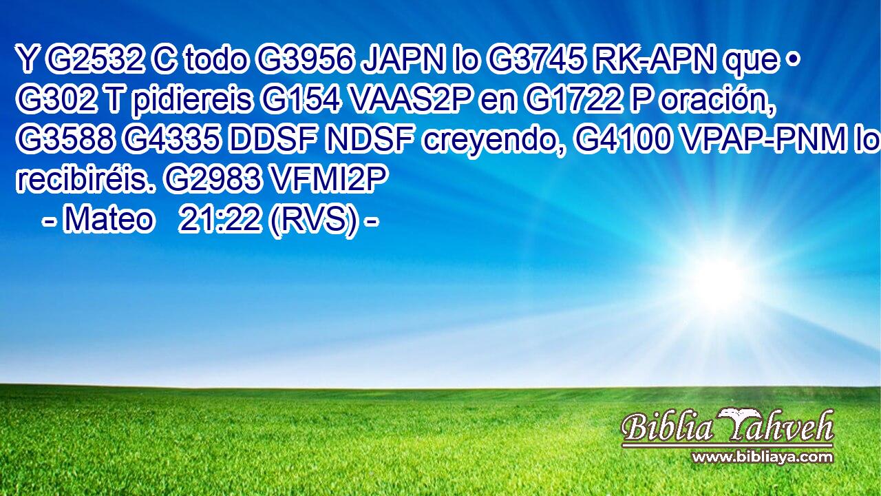 Y G2532 C todo G3956 JAPN lo G3745 RK-APN que • G302 T pidiereis G154 VAAS2P en G1722 P oración, G3588 G4335 DDSF NDSF creyendo, G4100 VPAP-PNM lo recibiréis. G2983 VFMI2P 