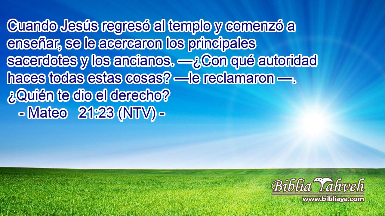 Cuando Jesús regresó al templo y comenzó a enseñar, se le acercaron los principales sacerdotes y los ancianos. —¿Con qué autoridad haces todas estas cosas? —le reclamaron —. ¿Quién te dio el derecho?