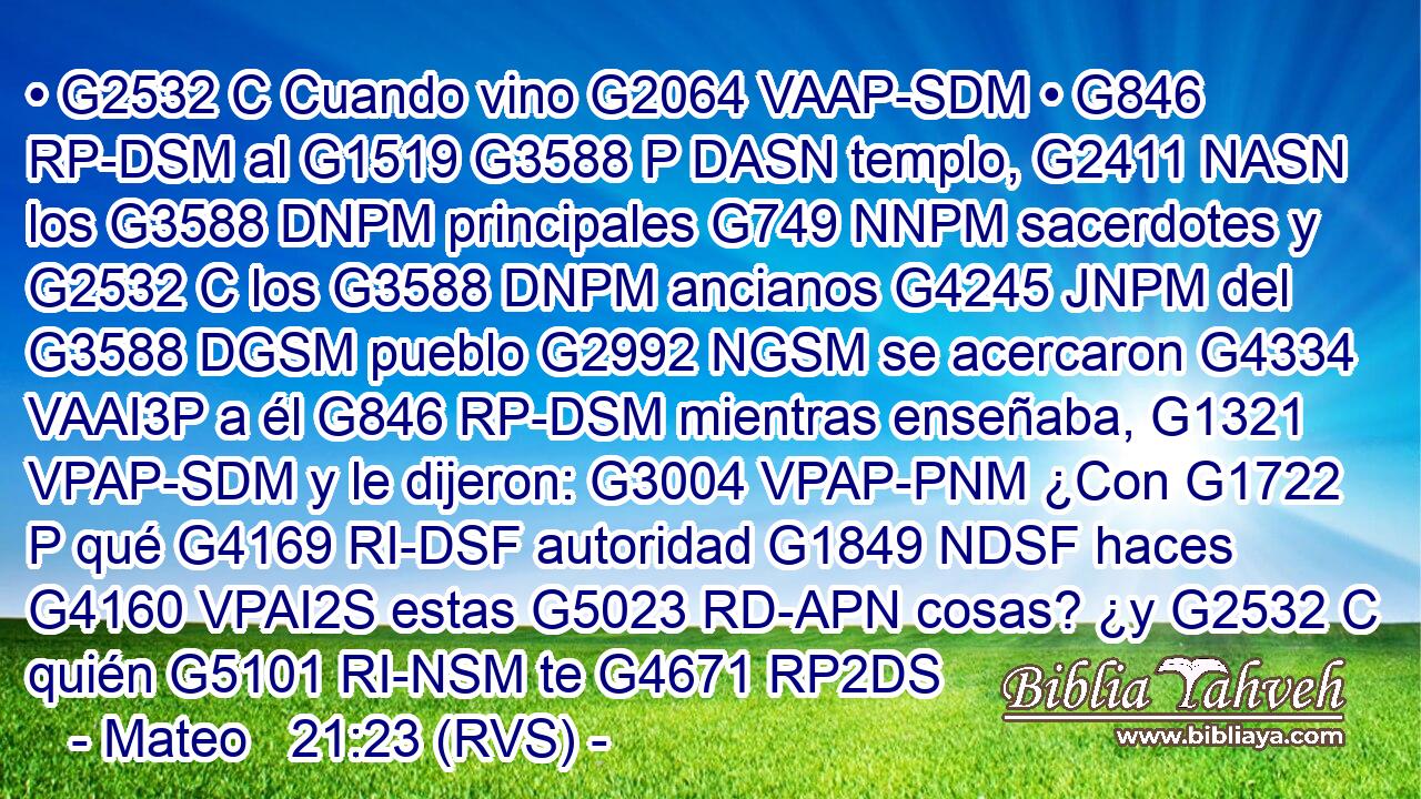• G2532 C Cuando vino G2064 VAAP-SDM • G846 RP-DSM al G1519 G3588 P DASN templo, G2411 NASN los G3588 DNPM principales G749 NNPM sacerdotes y G2532 C los G3588 DNPM ancianos G4245 JNPM del G3588 DGSM pueblo G2992 NGSM se acercaron G4334 VAAI3P a él G846 RP-DSM mientras enseñaba, G1321 VPAP-SDM y le dijeron: G3004 VPAP-PNM ¿Con G1722 P qué G4169 RI-DSF autoridad G1849 NDSF haces G4160 VPAI2S estas G5023 RD-APN cosas? ¿y G2532 C quién G5101 RI-NSM te G4671 RP2DS 
