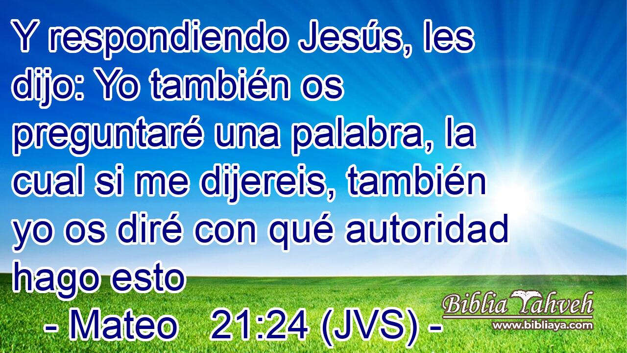 Y respondiendo Jesús, les dijo: Yo también os preguntaré una palabra, la cual si me dijereis, también yo os diré con qué autoridad hago esto