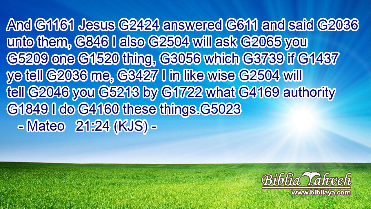 And G1161 Jesus G2424 answered G611 and said G2036 unto them, G846 I also G2504 will ask G2065 you G5209 one G1520 thing, G3056 which G3739 if G1437 ye tell G2036 me, G3427 I in like wise G2504 will tell G2046 you G5213 by G1722 what G4169 authority G1849 I do G4160 these things.G5023