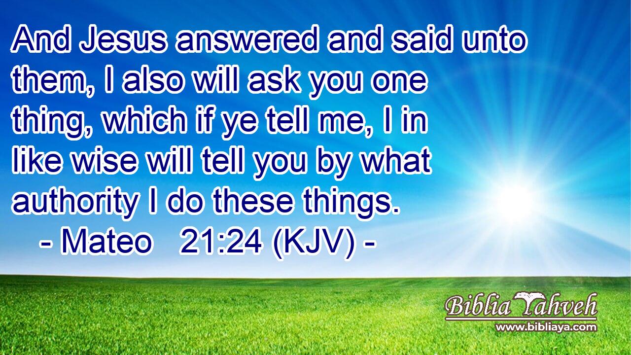 And Jesus answered and said unto them, I also will ask you one thing, which if ye tell me, I in like wise will tell you by what authority I do these things.