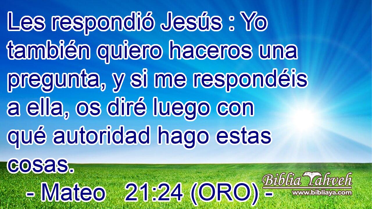  Les respondió Jesús : Yo también quiero haceros una pregunta, y si me respondéis a ella, os diré luego con qué autoridad hago estas cosas. 