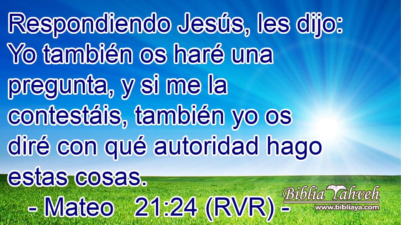 Respondiendo Jesús, les dijo: Yo también os haré una pregunta, y si me la contestáis, también yo os diré con qué autoridad hago estas cosas.