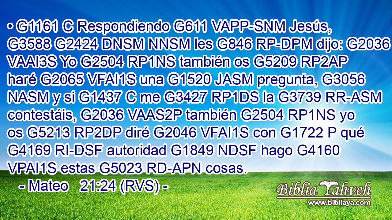 • G1161 C Respondiendo G611 VAPP-SNM Jesús, G3588 G2424 DNSM NNSM les G846 RP-DPM dijo: G2036 VAAI3S Yo G2504 RP1NS también os G5209 RP2AP haré G2065 VFAI1S una G1520 JASM pregunta, G3056 NASM y si G1437 C me G3427 RP1DS la G3739 RR-ASM contestáis, G2036 VAAS2P también G2504 RP1NS yo os G5213 RP2DP diré G2046 VFAI1S con G1722 P qué G4169 RI-DSF autoridad G1849 NDSF hago G4160 VPAI1S estas G5023 RD-APN cosas. 