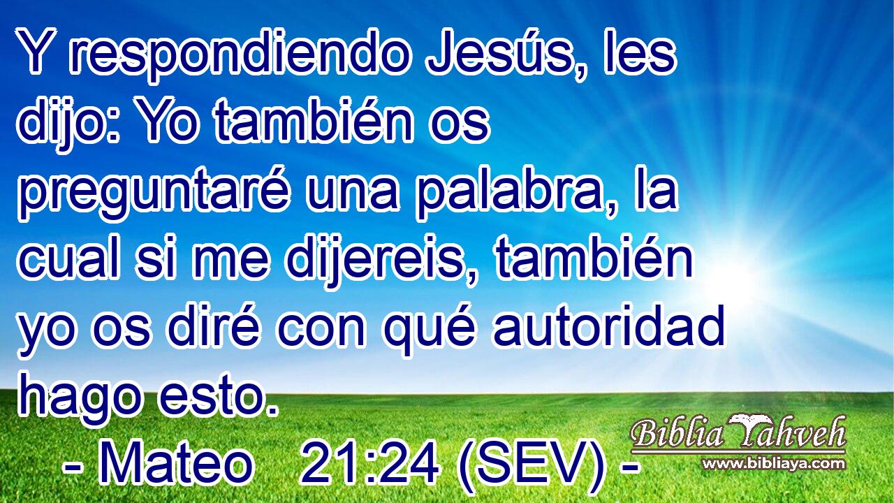 Y respondiendo Jesús, les dijo: Yo también os preguntaré una palabra, la cual si me dijereis, también yo os diré con qué autoridad hago esto.