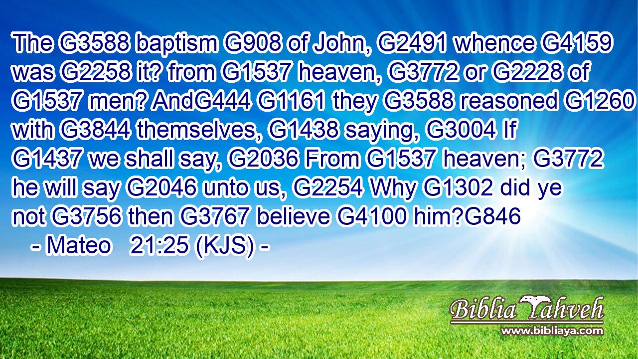 The G3588 baptism G908 of John, G2491 whence G4159 was G2258 it? from G1537 heaven, G3772 or G2228 of G1537 men? AndG444 G1161 they G3588 reasoned G1260 with G3844 themselves, G1438 saying, G3004 If G1437 we shall say, G2036 From G1537 heaven; G3772 he will say G2046 unto us, G2254 Why G1302 did ye not G3756 then G3767 believe G4100 him?G846