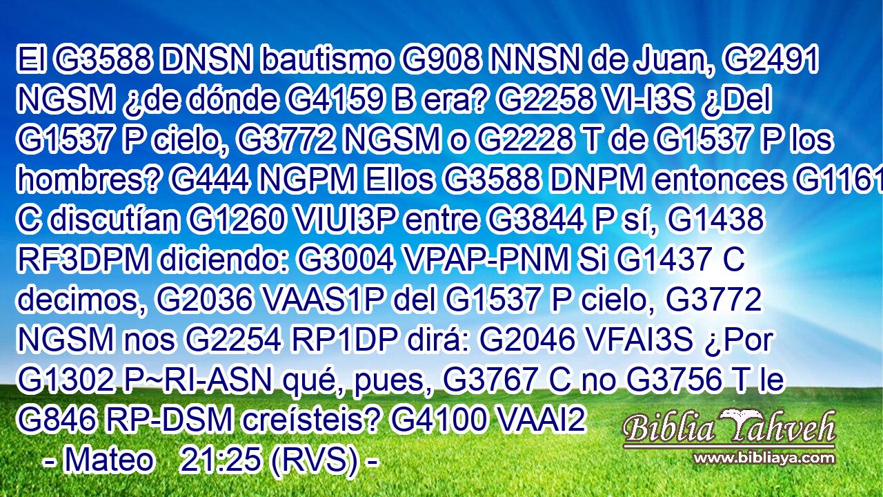 El G3588 DNSN bautismo G908 NNSN de Juan, G2491 NGSM ¿de dónde G4159 B era? G2258 VI-I3S ¿Del G1537 P cielo, G3772 NGSM o G2228 T de G1537 P los hombres? G444 NGPM Ellos G3588 DNPM entonces G1161 C discutían G1260 VIUI3P entre G3844 P sí, G1438 RF3DPM diciendo: G3004 VPAP-PNM Si G1437 C decimos, G2036 VAAS1P del G1537 P cielo, G3772 NGSM nos G2254 RP1DP dirá: G2046 VFAI3S ¿Por G1302 P~RI-ASN qué, pues, G3767 C no G3756 T le G846 RP-DSM creísteis? G4100 VAAI2