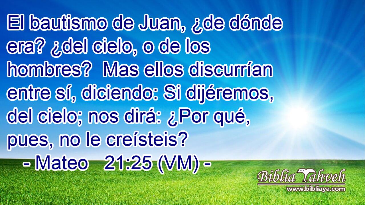  El bautismo de Juan, ¿de dónde era? ¿del cielo, o de los hombres?  Mas ellos discurrían entre sí, diciendo: Si dijéremos, del cielo; nos dirá: ¿Por qué, pues, no le creísteis? 
