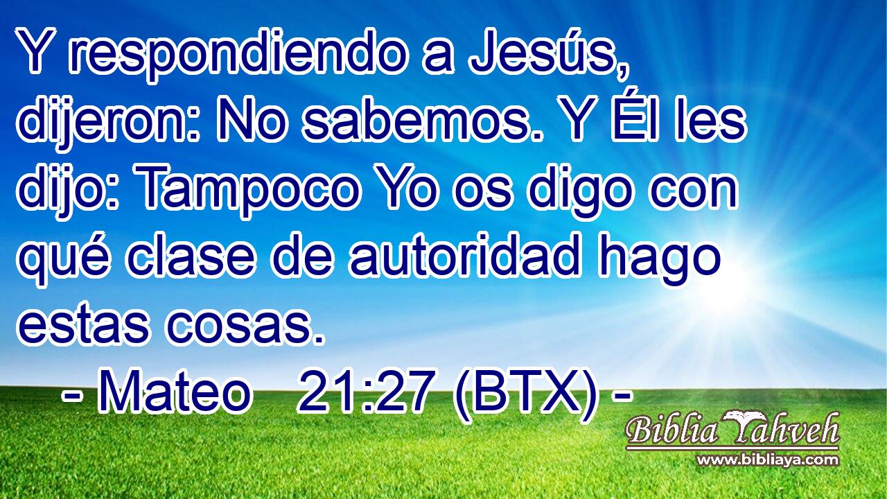 Y respondiendo a Jesús, dijeron: No sabemos. Y Él les dijo: Tampoco Yo os digo con qué clase de autoridad hago estas cosas.