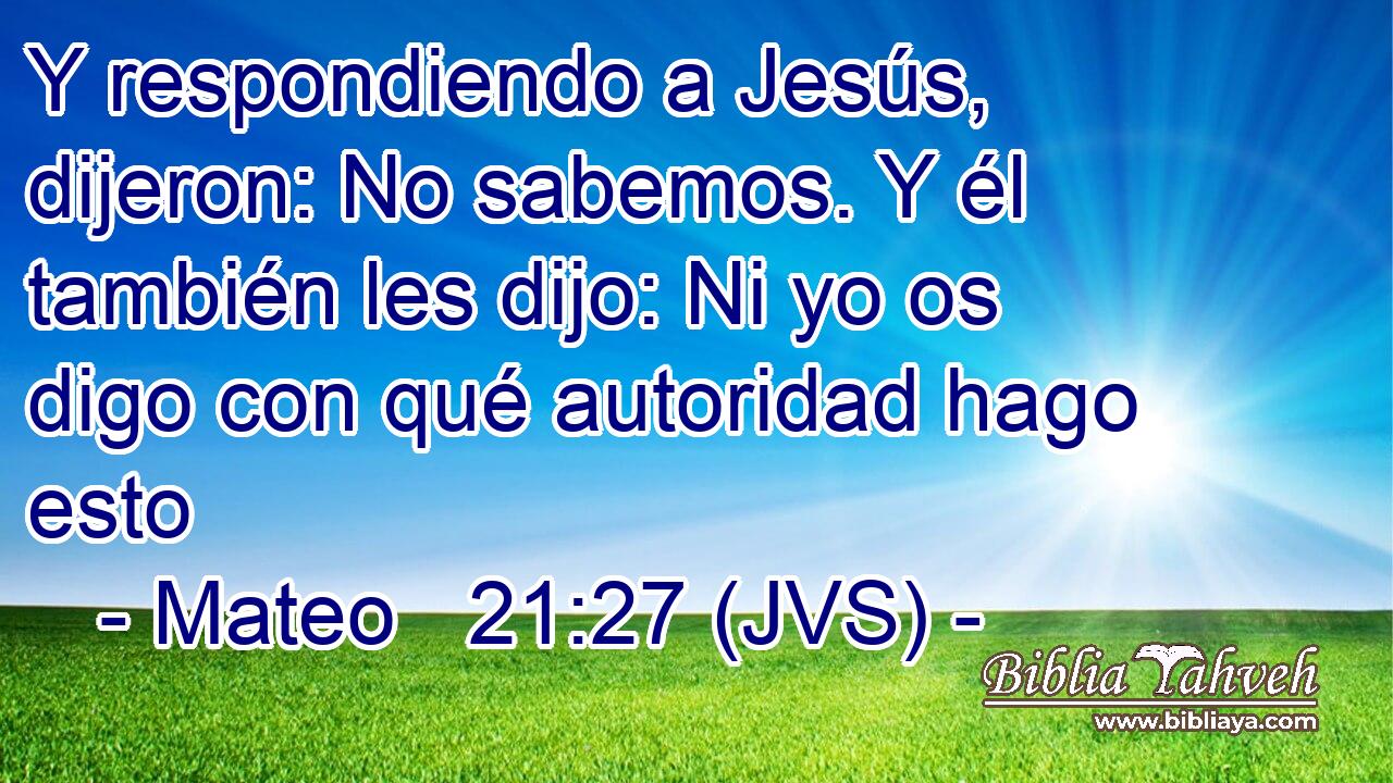 Y respondiendo a Jesús, dijeron: No sabemos. Y él también les dijo: Ni yo os digo con qué autoridad hago esto