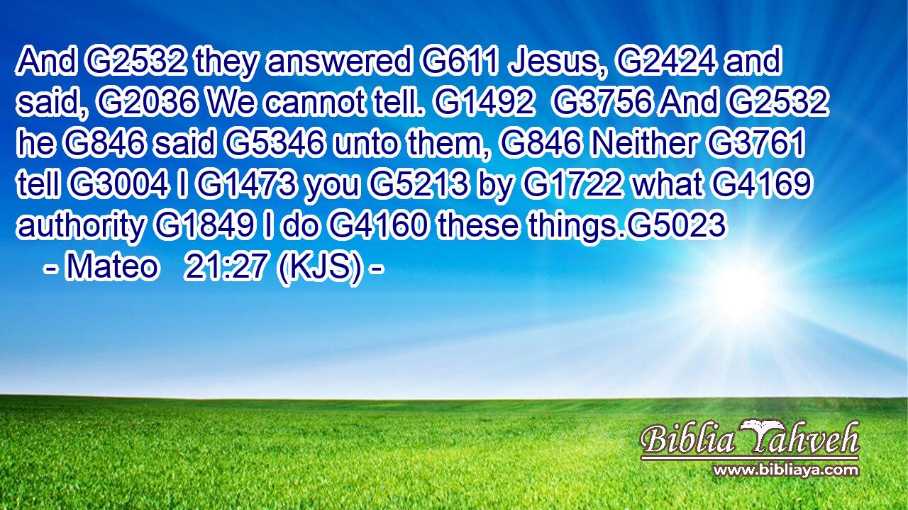 And G2532 they answered G611 Jesus, G2424 and said, G2036 We cannot tell. G1492  G3756 And G2532 he G846 said G5346 unto them, G846 Neither G3761 tell G3004 I G1473 you G5213 by G1722 what G4169 authority G1849 I do G4160 these things.G5023