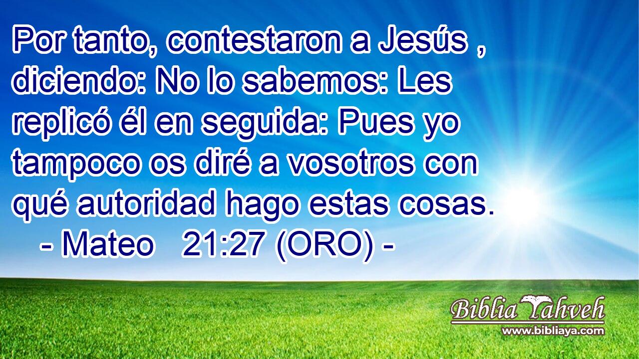  Por tanto, contestaron a Jesús , diciendo: No lo sabemos: Les replicó él en seguida: Pues yo tampoco os diré a vosotros con qué autoridad hago estas cosas. 