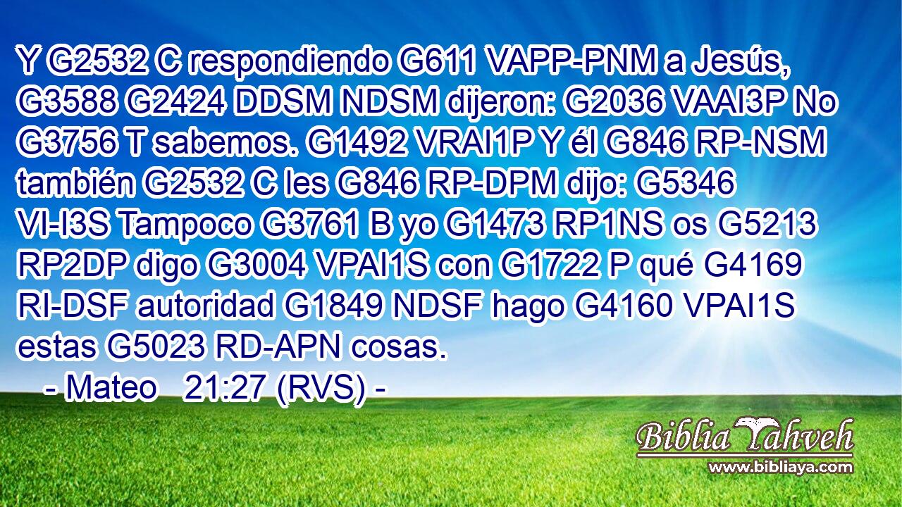Y G2532 C respondiendo G611 VAPP-PNM a Jesús, G3588 G2424 DDSM NDSM dijeron: G2036 VAAI3P No G3756 T sabemos. G1492 VRAI1P Y él G846 RP-NSM también G2532 C les G846 RP-DPM dijo: G5346 VI-I3S Tampoco G3761 B yo G1473 RP1NS os G5213 RP2DP digo G3004 VPAI1S con G1722 P qué G4169 RI-DSF autoridad G1849 NDSF hago G4160 VPAI1S estas G5023 RD-APN cosas. 