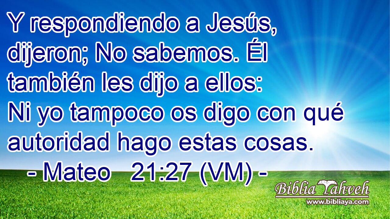  Y respondiendo a Jesús, dijeron; No sabemos. Él también les dijo a ellos:  Ni yo tampoco os digo con qué autoridad hago estas cosas. 