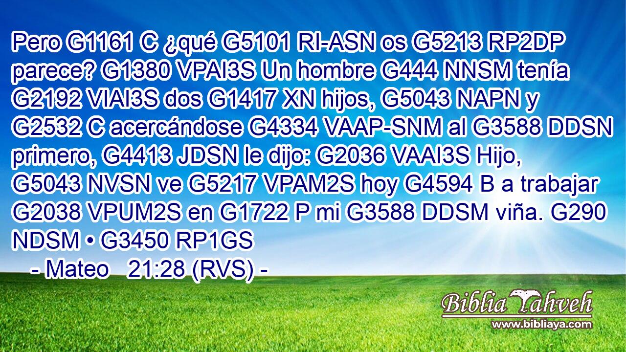 Pero G1161 C ¿qué G5101 RI-ASN os G5213 RP2DP parece? G1380 VPAI3S Un hombre G444 NNSM tenía G2192 VIAI3S dos G1417 XN hijos, G5043 NAPN y G2532 C acercándose G4334 VAAP-SNM al G3588 DDSN primero, G4413 JDSN le dijo: G2036 VAAI3S Hijo, G5043 NVSN ve G5217 VPAM2S hoy G4594 B a trabajar G2038 VPUM2S en G1722 P mi G3588 DDSM viña. G290 NDSM • G3450 RP1GS 