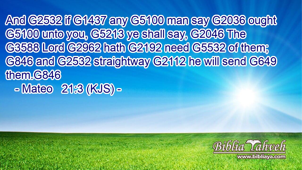 And G2532 if G1437 any G5100 man say G2036 ought G5100 unto you, G5213 ye shall say, G2046 The G3588 Lord G2962 hath G2192 need G5532 of them; G846 and G2532 straightway G2112 he will send G649 them.G846