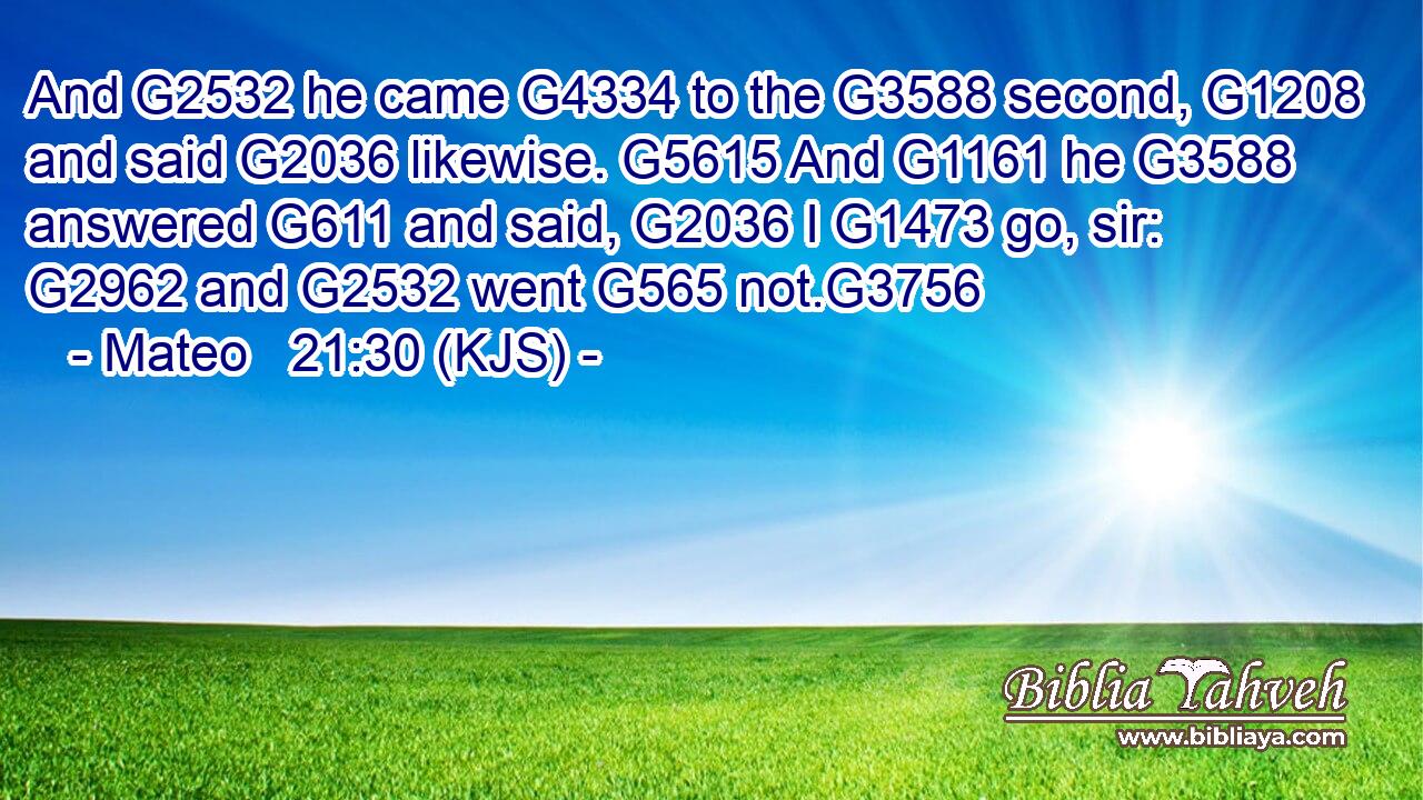 And G2532 he came G4334 to the G3588 second, G1208 and said G2036 likewise. G5615 And G1161 he G3588 answered G611 and said, G2036 I G1473 go, sir: G2962 and G2532 went G565 not.G3756