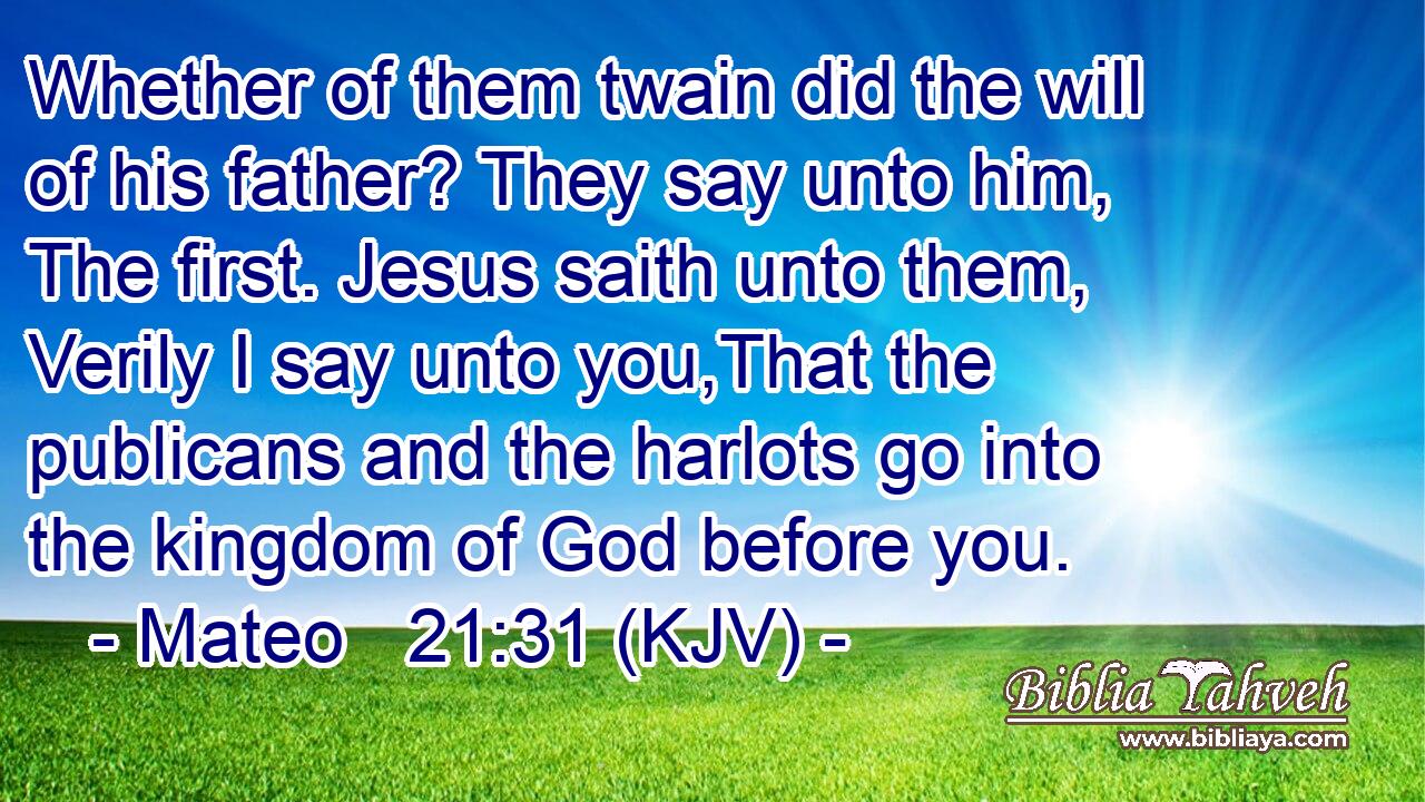 Whether of them twain did the will of his father? They say unto him, The first. Jesus saith unto them, Verily I say unto you,That the publicans and the harlots go into the kingdom of God before you.
