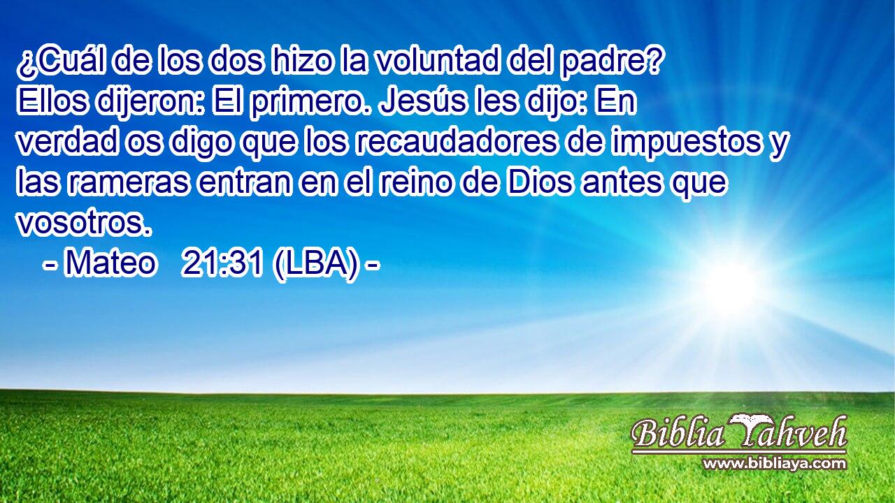 ¿Cuál de los dos hizo la voluntad del padre? Ellos dijeron: El primero. Jesús les dijo: En verdad os digo que los recaudadores de impuestos y las rameras entran en el reino de Dios antes que vosotros.
