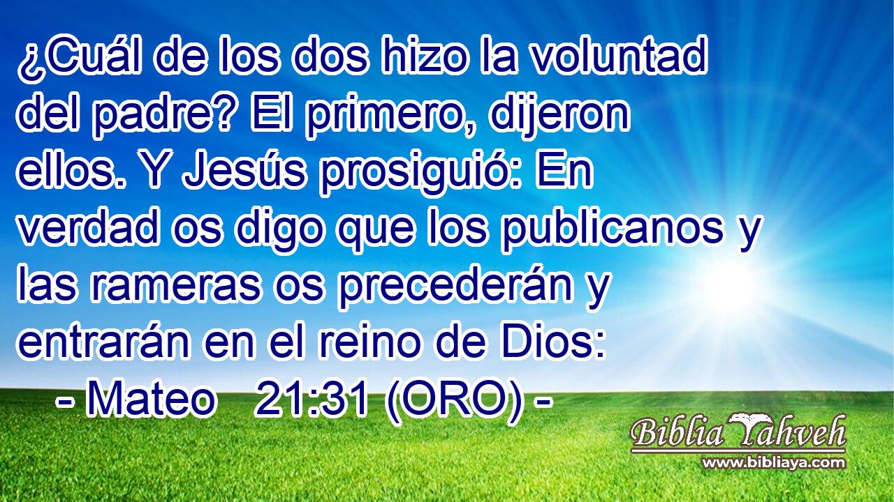  ¿Cuál de los dos hizo la voluntad del padre? El primero, dijeron ellos. Y Jesús prosiguió: En verdad os digo que los publicanos y las rameras os precederán y entrarán en el reino de Dios: 