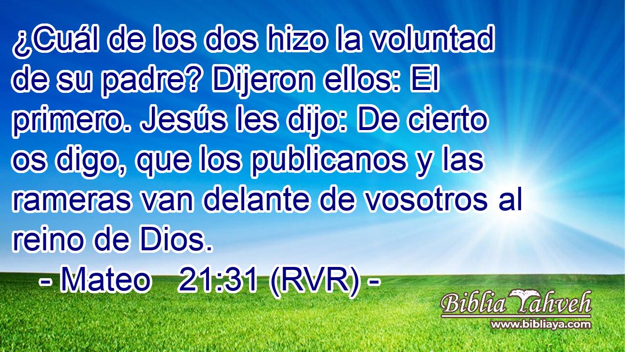 ¿Cuál de los dos hizo la voluntad de su padre? Dijeron ellos: El primero. Jesús les dijo: De cierto os digo, que los publicanos y las rameras van delante de vosotros al reino de Dios.