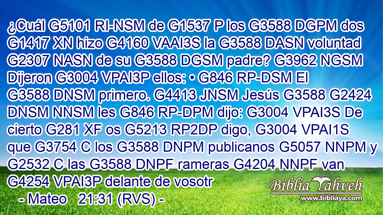 ¿Cuál G5101 RI-NSM de G1537 P los G3588 DGPM dos G1417 XN hizo G4160 VAAI3S la G3588 DASN voluntad G2307 NASN de su G3588 DGSM padre? G3962 NGSM Dijeron G3004 VPAI3P ellos: • G846 RP-DSM El G3588 DNSM primero. G4413 JNSM Jesús G3588 G2424 DNSM NNSM les G846 RP-DPM dijo: G3004 VPAI3S De cierto G281 XF os G5213 RP2DP digo, G3004 VPAI1S que G3754 C los G3588 DNPM publicanos G5057 NNPM y G2532 C las G3588 DNPF rameras G4204 NNPF van G4254 VPAI3P delante de vosotr