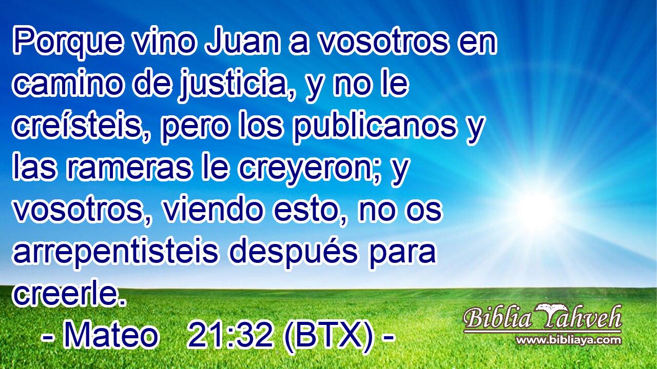 Porque vino Juan a vosotros en camino de justicia, y no le creísteis, pero los publicanos y las rameras le creyeron; y vosotros, viendo esto, no os arrepentisteis después para creerle.