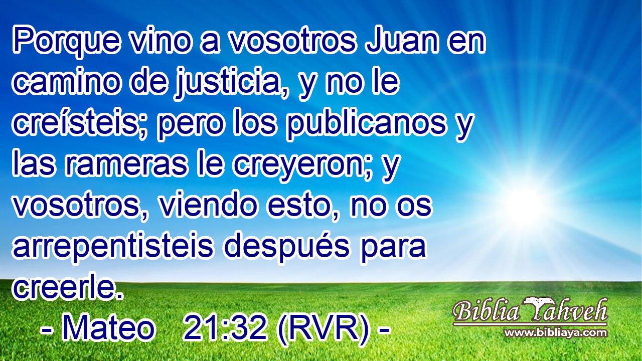 Porque vino a vosotros Juan en camino de justicia, y no le creísteis; pero los publicanos y las rameras le creyeron; y vosotros, viendo esto, no os arrepentisteis después para creerle.