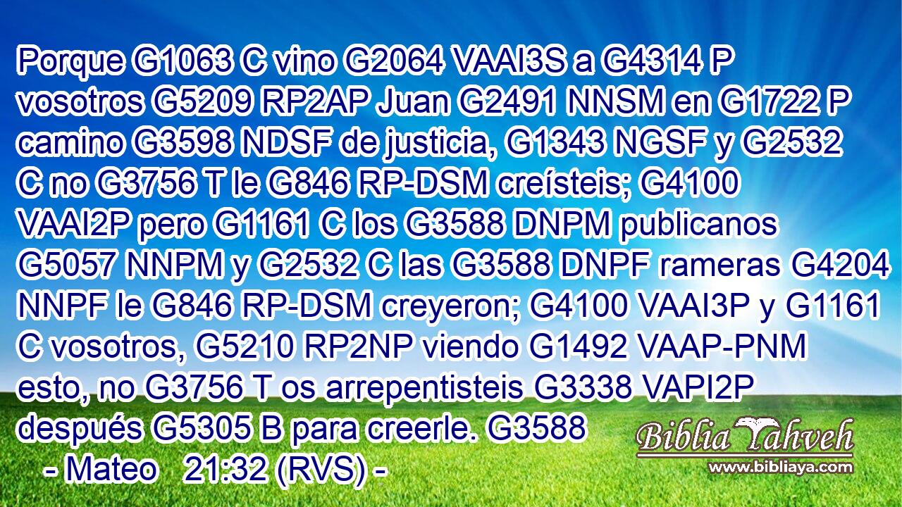 Porque G1063 C vino G2064 VAAI3S a G4314 P vosotros G5209 RP2AP Juan G2491 NNSM en G1722 P camino G3598 NDSF de justicia, G1343 NGSF y G2532 C no G3756 T le G846 RP-DSM creísteis; G4100 VAAI2P pero G1161 C los G3588 DNPM publicanos G5057 NNPM y G2532 C las G3588 DNPF rameras G4204 NNPF le G846 RP-DSM creyeron; G4100 VAAI3P y G1161 C vosotros, G5210 RP2NP viendo G1492 VAAP-PNM esto, no G3756 T os arrepentisteis G3338 VAPI2P después G5305 B para creerle. G3588 