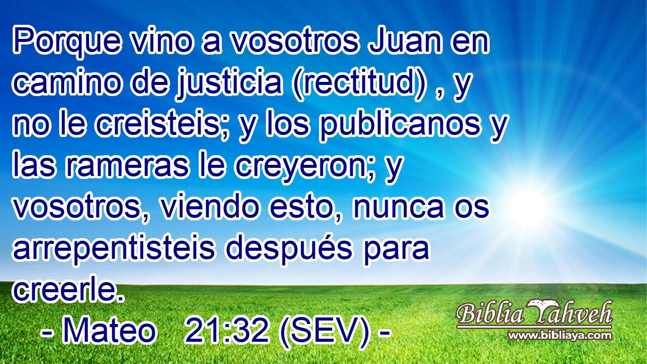 Porque vino a vosotros Juan en camino de justicia (rectitud) , y no le creisteis; y los publicanos y las rameras le creyeron; y vosotros, viendo esto, nunca os arrepentisteis después para creerle.