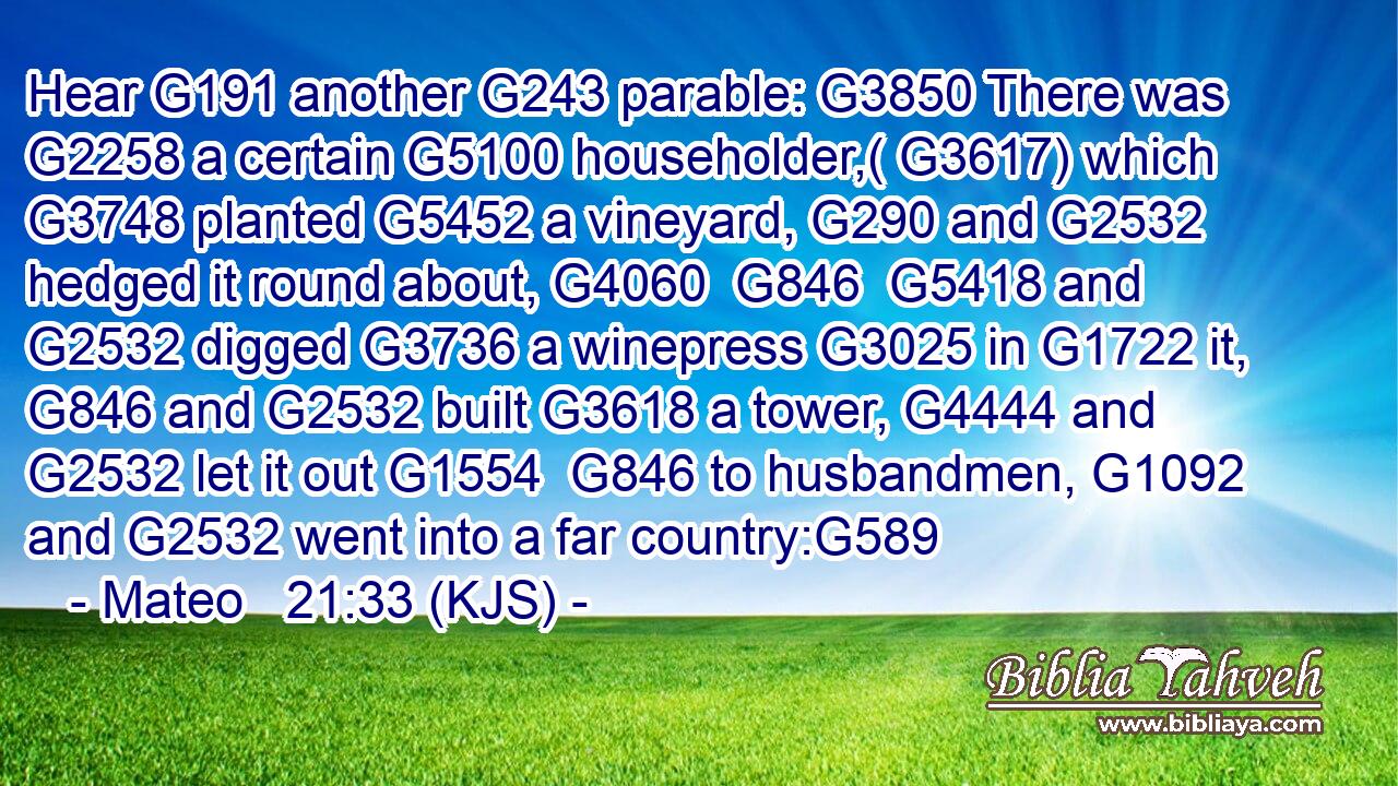 Hear G191 another G243 parable: G3850 There was G2258 a certain G5100 householder,( G3617) which G3748 planted G5452 a vineyard, G290 and G2532 hedged it round about, G4060  G846  G5418 and G2532 digged G3736 a winepress G3025 in G1722 it, G846 and G2532 built G3618 a tower, G4444 and G2532 let it out G1554  G846 to husbandmen, G1092 and G2532 went into a far country:G589