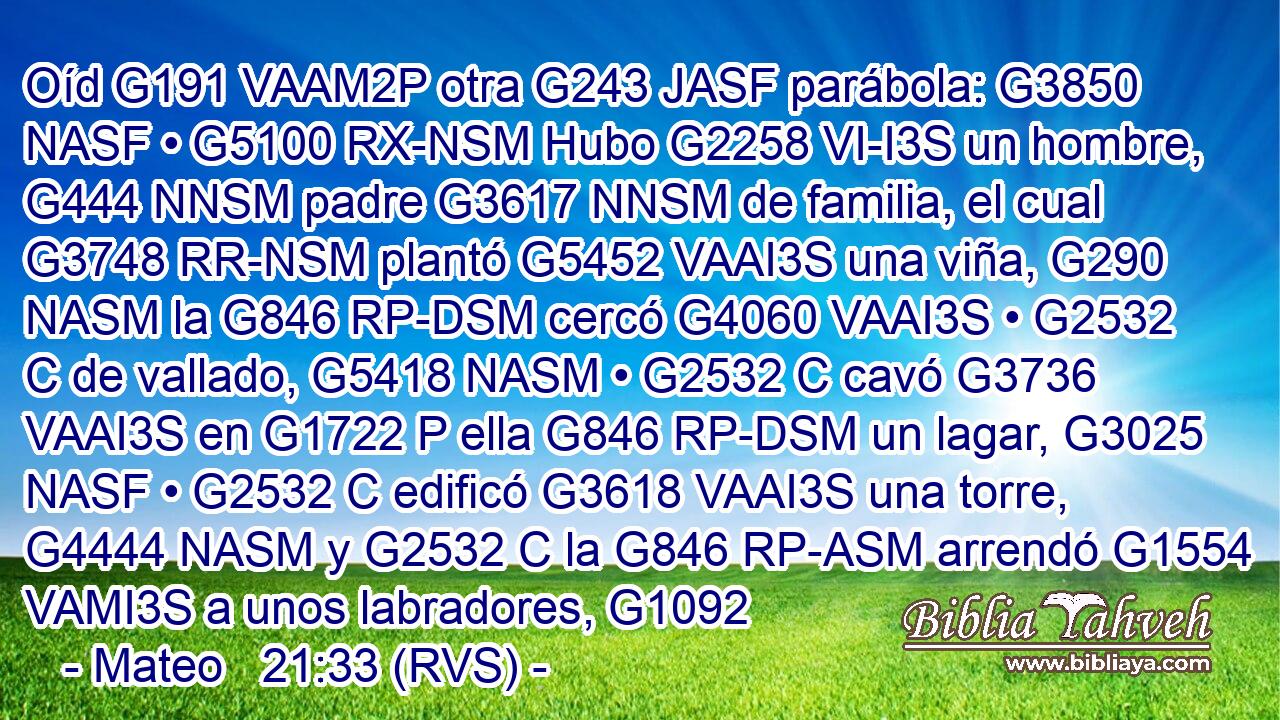 Oíd G191 VAAM2P otra G243 JASF parábola: G3850 NASF • G5100 RX-NSM Hubo G2258 VI-I3S un hombre, G444 NNSM padre G3617 NNSM de familia, el cual G3748 RR-NSM plantó G5452 VAAI3S una viña, G290 NASM la G846 RP-DSM cercó G4060 VAAI3S • G2532 C de vallado, G5418 NASM • G2532 C cavó G3736 VAAI3S en G1722 P ella G846 RP-DSM un lagar, G3025 NASF • G2532 C edificó G3618 VAAI3S una torre, G4444 NASM y G2532 C la G846 RP-ASM arrendó G1554 VAMI3S a unos labradores, G1092 